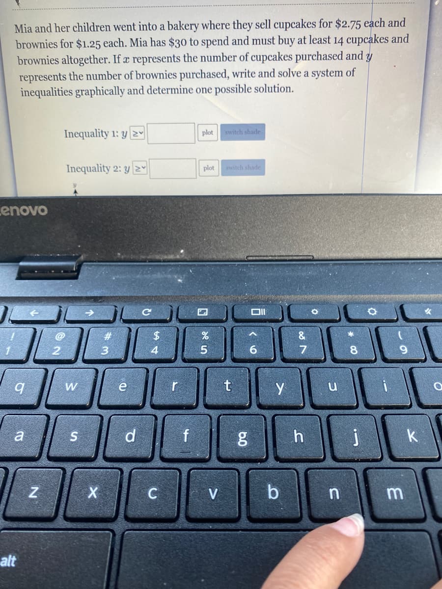 Mia and her children went into a bakery where they sell cupcakes for $2.75 each and
brownies for $1.25 each. Mia has $30 to spend and must buy at least 14 cupcakes and
brownies altogether. If a represents the number of cupcakes purchased and y
represents the number of brownies purchased, write and solve a system of
inequalities graphically and determine one possible solution.
Inequality 1: y 2y
plot
switch shade
Inequality 2: y |2y
plot
switch shade
Lenovo
%23
$.
&
*
2
3
4
5.
8.
e
t
a
d
h
j
k
V
b
alt
* CO
