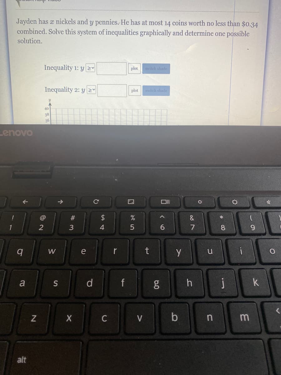 Jayden has x nickels and y pennies. He has at most 14 coins worth no less than $0.34
combined. Solve this system of inequalities graphically and determine one possible
solution.
Inequality 1: y 2Y
plot
switch shade
Inequality 2: yNY
plot
switch shade
40
38
36
Lenovo
@
#3
*
2
3
4
8
9.
W
e
r
a
S
d
f
k
C
V
b
alt
87
5
