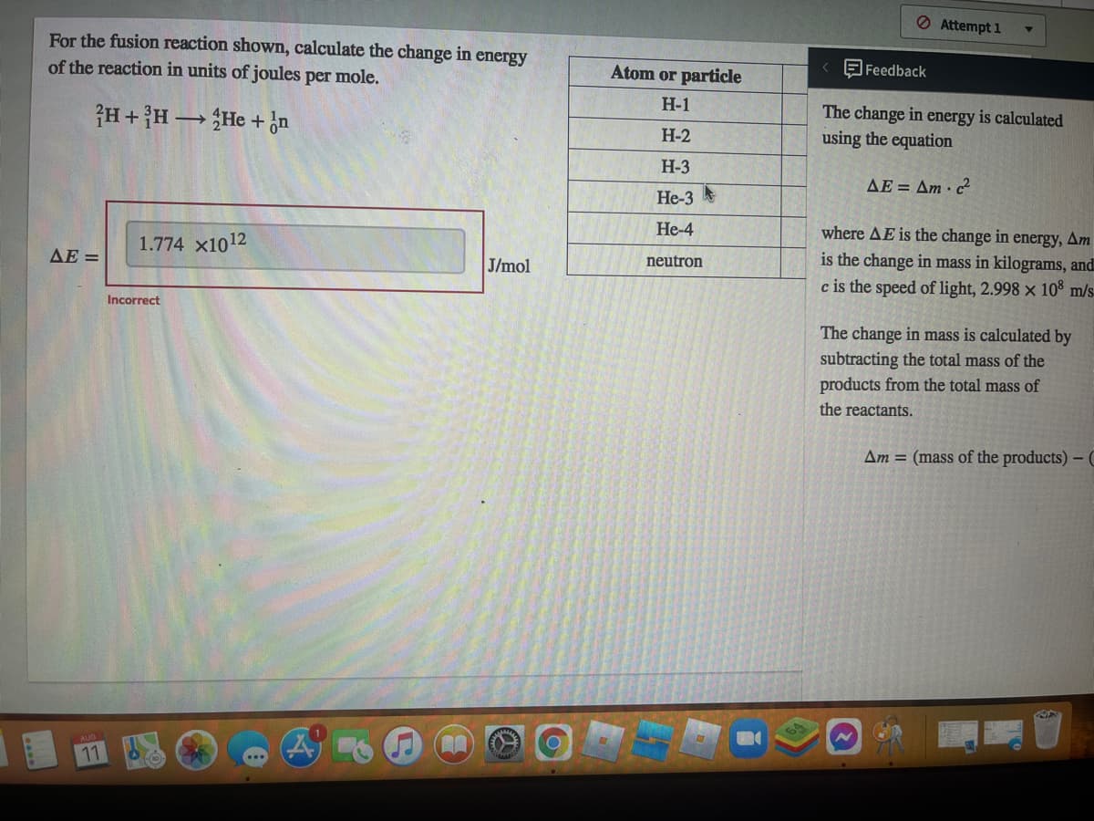 For the fusion reaction shown, calculate the change in energy
of the reaction in units of joules per mole.
2H+H →→→He + n
ΔΕ =
11
1.774 X1012
Incorrect
A
00
J/mol
Atom or particle
H-1
H-2
H-3
He-3
He-4
neutron
< Feedback
Attempt 1
The change in energy is calculated
using the equation
AE = Am c²
where AE is the change in energy, Am
is the change in mass in kilograms, and
c is the speed of light, 2.998 x 108 m/s
The change in mass is calculated by
subtracting the total mass of the
products from the total mass of
the reactants.
Am = (mass of the products) - C
NA