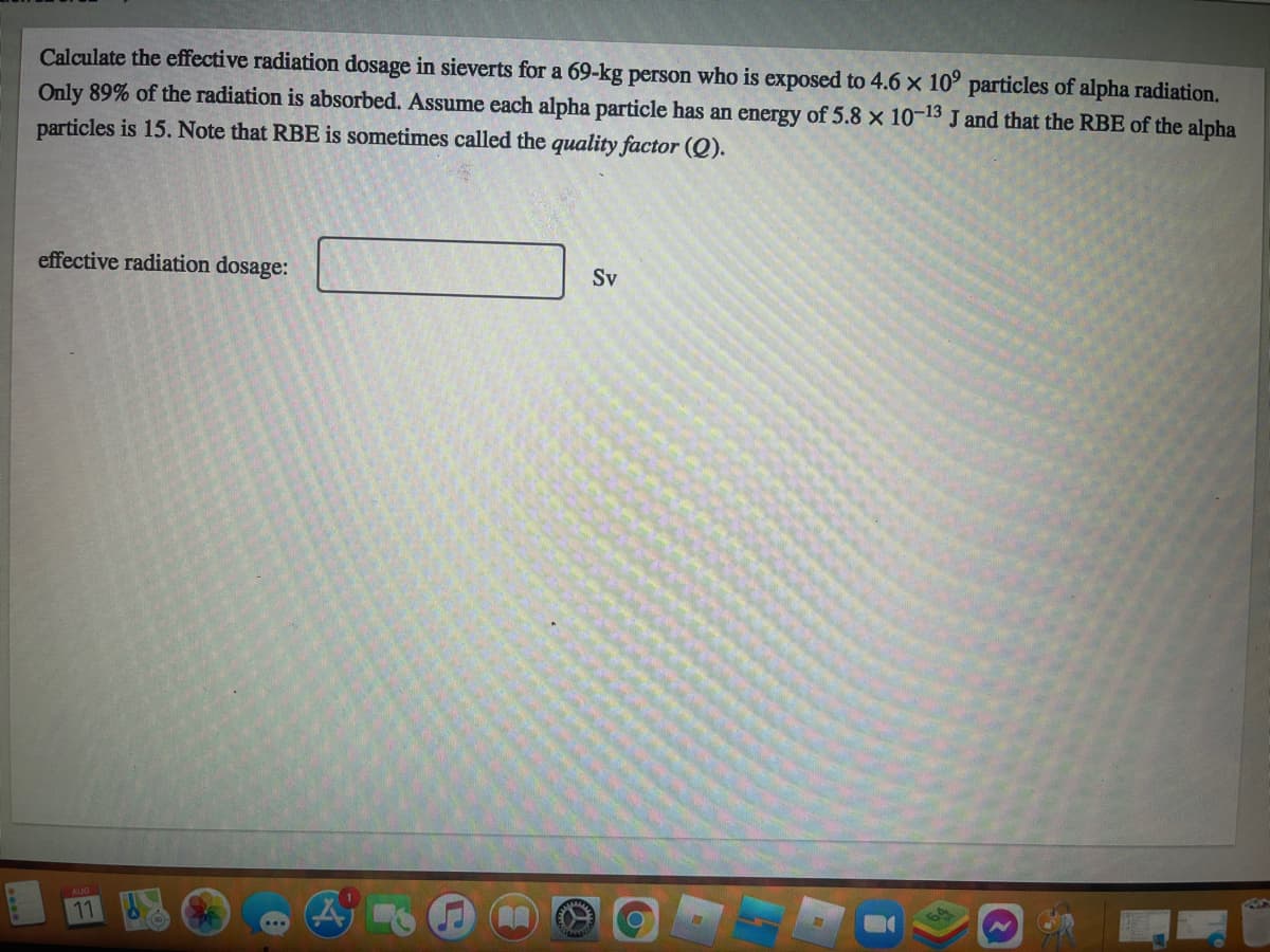 Calculate the effective radiation dosage in sieverts for a 69-kg person who is exposed to 4.6 x 10⁹ particles of alpha radiation.
Only 89% of the radiation is absorbed. Assume each alpha particle has an energy of 5.8 x 10-13 J and that the RBE of the alpha
particles is 15. Note that RBE is sometimes called the quality factor (Q).
effective radiation dosage:
(A
Sv