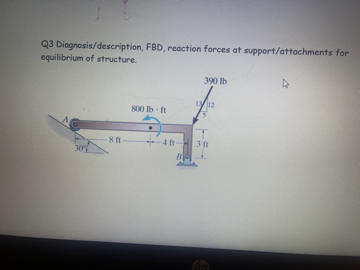 Q3 Diagnosis/description, FBD, reaction forces at support/attachments for
equilibrium of structure.
A
30%
8 ft
800 lb ft
4 ft
Во
390 lb
13 12
5
3 ft
ha