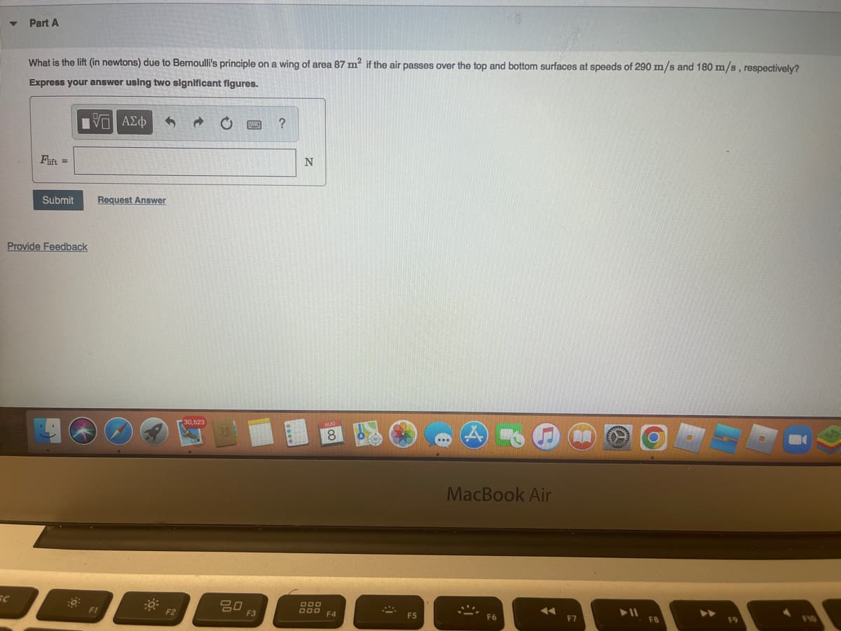 Part A
What is the lift (in newtons) due to Bernoulli's principle on a wing of area 87 m² if the air passes over the top and bottom surfaces at speeds of 290 m/s and 180 m/s, respectively?
Express your answer using two significant figures.
VD ΑΣΦ 3
Flift =
Submit Request Answer
Provide Feedback
FI
F2
30,523
80
F3
?
N
8
DOD
000 F4
F5
MacBook Air
9
◄◄
F7
► 11
F10