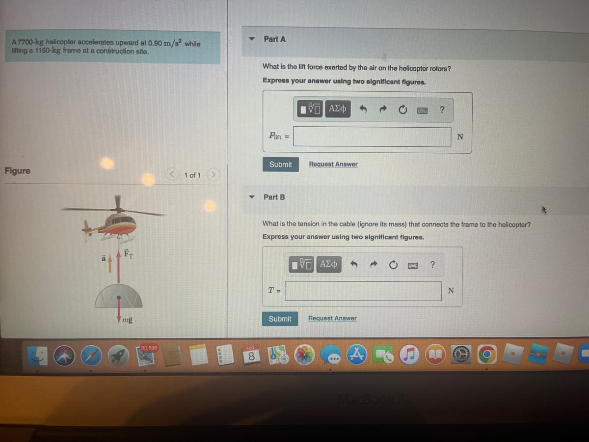 A 7700-kg helicopter accelerates upward at 0.90 m/s² while
lifting a 1150-kg frame at a construction site.
Figure
mg
30,536
1 of 1
AUG
8
Part A
What is the lift force exerted by the air on the helicopter rotors?
Express your answer using two significant figures.
IVE ΑΣΦ
Flift =
Submit
Part B
T=
Request Answer
Submit
What is the tension in the cable (ignore its mass) that connects the frame to the helicopter?
Express your answer using two significant figures.
ΠΕ ΑΣΦ
Request Answer
MacBook Air
?
?
N
N