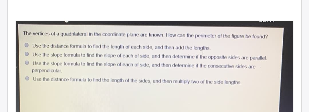 The vertices of a quadrilateral in the coordinate plane are known. How can the perimeter of the figure be found?
O Use the distance formula to find the length of each side, and then add the lengths.
O Use the slope formula to find the slope of each of side, and then determine if the opposite sides are parallel.
O Use the slope formula to find the slope of each of side, and then determine if the consecutive sides are
perpendicular.
O Use the distance formula to find the length of the sides, and then multiply two of the side lengths.
