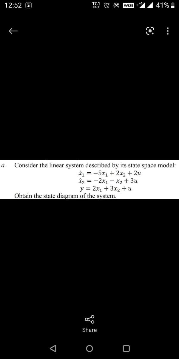 12:52 9
17.1
41%
4G
VOLTE
KB/S
Consider the linear system described by its state space model:
1 %3D —5х, + 2х2 + 2и
X2 = -2x1 – x2 + 3u
y = 2x1 + 3x2 + u
а.
Obtain the state diagram of the system.
Share
