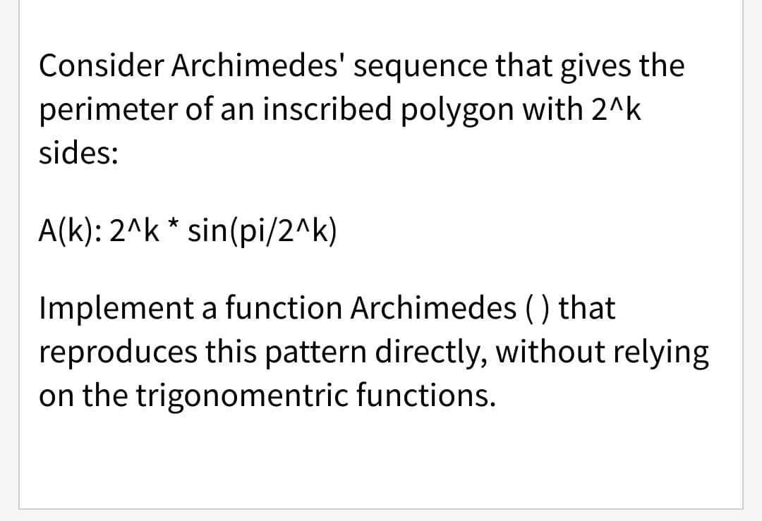 Consider Archimedes' sequence that gives the
perimeter of an inscribed polygon with 2^k
sides:
A(k): 2^k * sin(pi/2^k)
Implement a function Archimedes () that
reproduces this pattern directly, without relying
on the trigonomentric functions.
