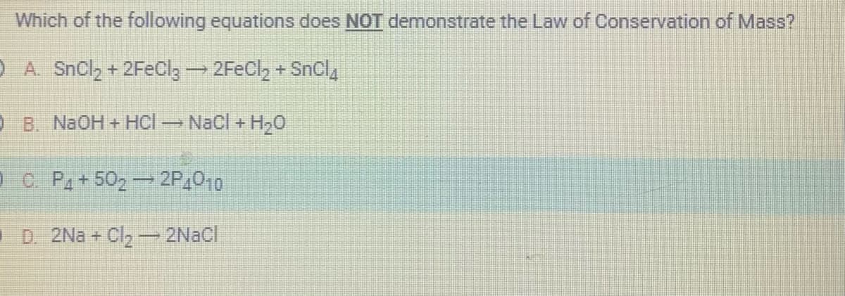 Which of the following equations does NOT demonstrate the Law of Conservation of Mass?
) A. SnCl, + 2FeClg — 2FeCl, + SnCl
B. NaOH + HCl → NaCl + H₂O
C. P4+50₂ - 2P4010
D. 2Na+ Cl₂ - 2NaCl