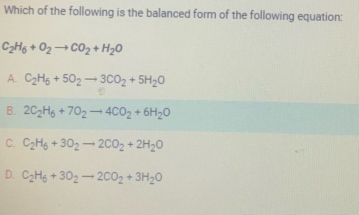 Which of the following is the balanced form of the following equation:
CgH + Oz→ CO2 + H2O
A. C₂H6 +502 - 3C0₂ + 5H₂0
B. 2C₂H6 +702 — 4CO₂ + 6H₂0
C. C₂H6 +30₂-200₂ + 2H₂O
D. C₂H6 +302-200₂ + 3H₂O