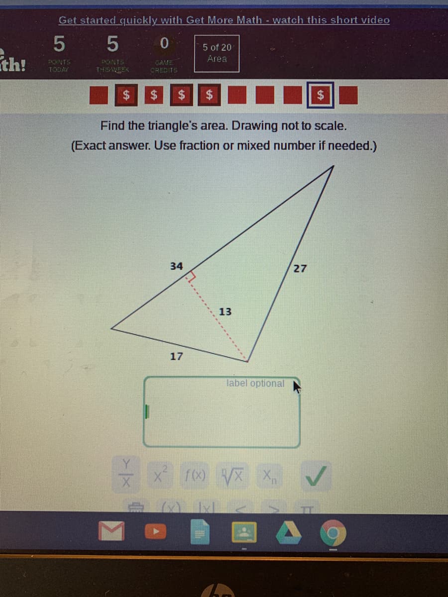 Get started quickly with Get More Math - watch this short video
5 5 0
ith!
5 of 20
Area
PONTS
GAME
TODAY
THISWEEK
OREDITS
%$4
%24
24
Find the triangle's area. Drawing not to scale.
(Exact answer. Use fraction or mixed number if needed.)
34
27
13
17
label optional
f00 VX X
.... -----
