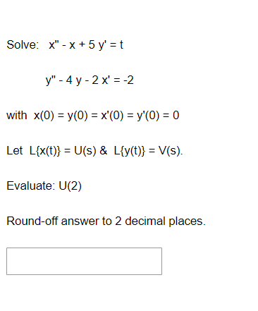 Solve: x" -x+ 5 y'=t
y" - 4 y-2x = -2
with x(0) = y(0) = x'(0) = y'(0) = 0
Let L{x(t)} = U(s) & L{y(t)} = V(s).
Evaluate: U(2)
Round-off answer to 2 decimal places.