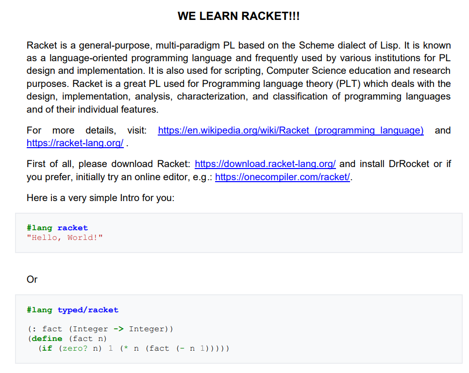 WE LEARN RACKET!!!
Racket is a general-purpose, multi-paradigm PL based on the Scheme dialect of Lisp. It is known
as a language-oriented programming language and frequently used by various institutions for PL
design and implementation. It is also used for scripting, Computer Science education and research
purposes. Racket is a great PL used for Programming language theory (PLT) which deals with the
design, implementation, analysis, characterization, and classification of programming languages
and of their individual features.
details, visit:
https://racket-lang.org/.
For
https://en.wikipedia.org/wiki/Racket (programming language) and
more
First of all, please download Racket: https://download.racket-lang.org/ and install DrRocket or if
you prefer, initially try an online editor, e.g.: https://onecompiler.com/racket/.
Here is a very simple Intro for you:
#lang racket
"Hello, World!"
Or
#lang typed/racket
(: fact (Integer -> Integer))
(define (fact n)
(if (zero? n) 1 (* n (fact (- n 1)))))
