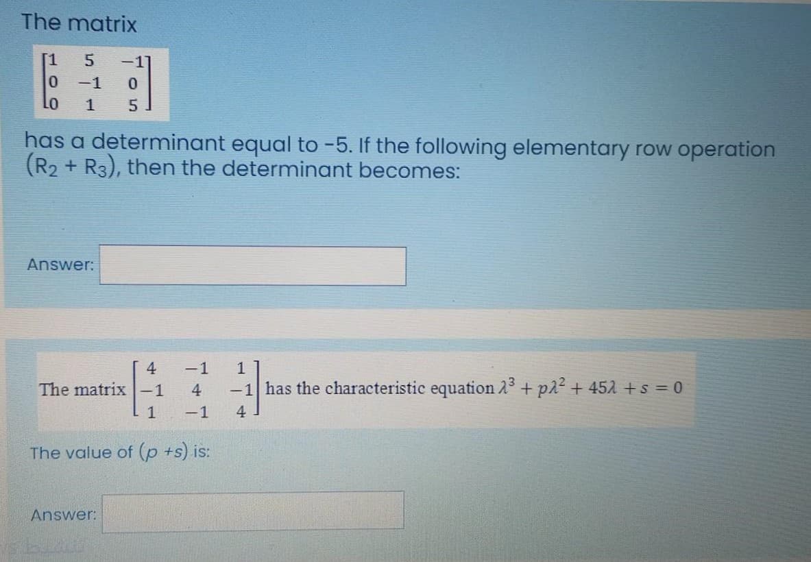 The matrix
[1
-11
-1
1
has a determinant equal to -5. If the following elementary row operation
(R2 + R3), then the determinant becomes:
Answer:
4.
-1
1
The matrix-1
4
-1 has the characteristic equation 23 + p22 + 452 +s = 0
1
-1
4
The value of (p +s) is:
Answer:
