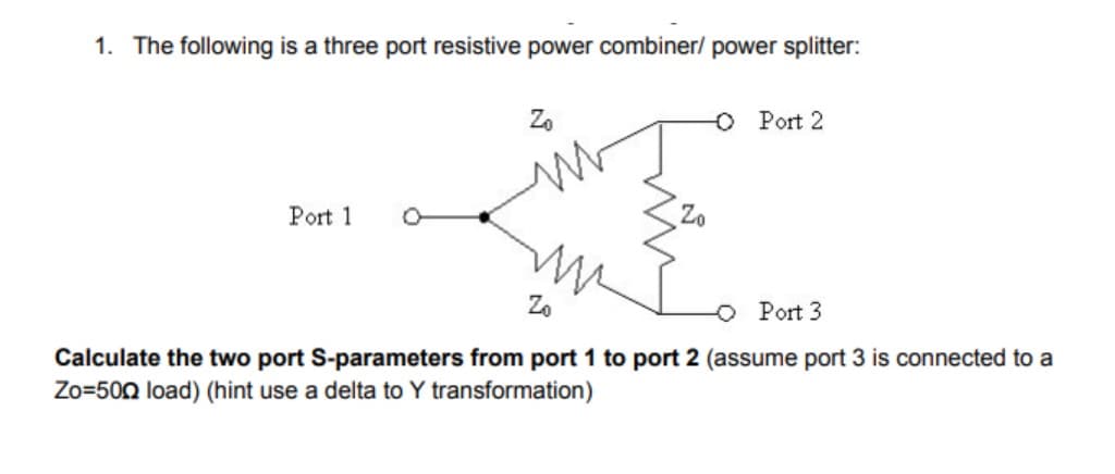 1. The following is a three port resistive power combiner/ power splitter:
Z.
O Port 2
Port 1
Zo
Zo
Port 3
Calculate the two port S-parameters from port 1 to port 2 (assume port 3 is connected to a
Zo=500 load) (hint use a delta to Y transformation)
