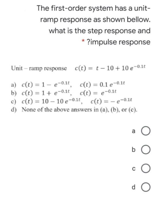 The first-order system has a unit-
ramp response as shown bellow.
what is the step response and
* ?impulse response
Unit – ramp response c(t) = t – 10 + 10 e-0.1t
a) c(t) = 1– e-0.1t
b) c(t) = 1+ e-0.1t
с) с (t) 3D 10--10 е-0.1t, с (с) — — е-0.1t
d) None of the above answers in (a), (b), or (c).
c(t) = 0.1 e-0.1t
c(t) = e-0.1t
%3D
a
b O
d O
