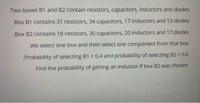 Two boxes B1 and B2 contain resistors, capacitors, inductors and diodes
Box B1 contains 31 resistors, 34 capacitors, 17 inductors and 13 diodes
Box B2 contains 18 resistors, 30 capacitors, 20 inductors and 17 diodes
.We select one box and then select one component from that box
Probability of selecting B1 = 0.4 and probability of selecting B2 = 0.6
Find the probability of getting an inductor if box B2 was chosen
