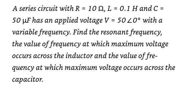 A series circuit with R = 10 2, L = 0.1 H and C =
%3D
%3D
%3D
50 µF has an applied voltage V = 50 L0° with a
variable frequency. Find the resonant frequency,
the value of frequency at which maximum voltage
occurs across the inductor and the value of fre-
quency at which maximum voltage occurs across the
сараcitor.
