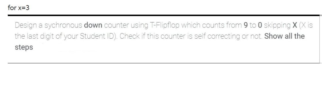 for x=3
Design a sychronous down counter using T-Flipflop which counts from 9 to 0 skipping X (X is
the last digit of your Student ID). Check if this counter is self correcting or not. Show all the
steps
