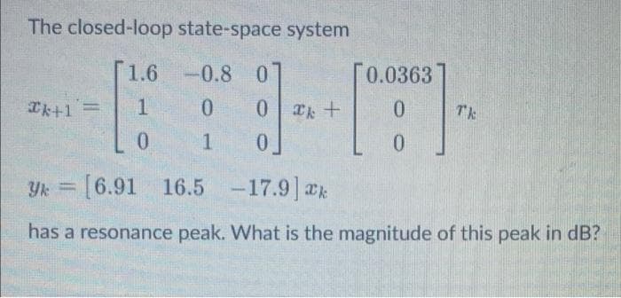 The closed-loop state-space system
1.6-0.8 0
[0.0363
Ik+1=
1
0.
TE
0.
0.
Yk = [6.91 16.5 -17.9 ak
%3D
has a resonance peak. What is the magnitude of this peak in dB?
