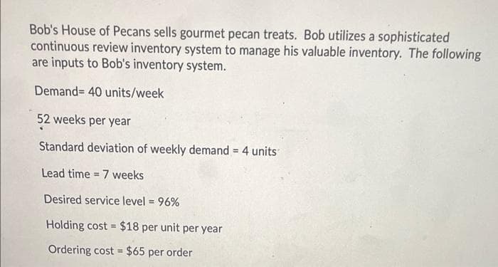 Bob's House of Pecans sells gourmet pecan treats. Bob utilizes a sophisticated
continuous review inventory system to manage his valuable inventory. The following
are inputs to Bob's inventory system.
Demand= 40 units/week
52 weeks per year
Standard deviation of weekly demand = 4 units
Lead time = 7 weeks
!!
Desired service level = 96%
%3D
Holding cost = $18 per unit per year
Ordering cost = $65 per order
