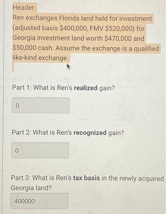 Header:
Ren exchanges Florida land held for investment
(adjusted basis $400,000, FMV $520,000) for
Georgia investment land worth $470,000 and
$50,000 cash. Assume the exchange is a qualified
like-kind exchange.
Part 1: What is Ren's realized gain?
0
Part 2: What is Ren's recognized gain?
0
Part 3: What is Ren's tax basis in the newly acquired
Georgia land?
400000