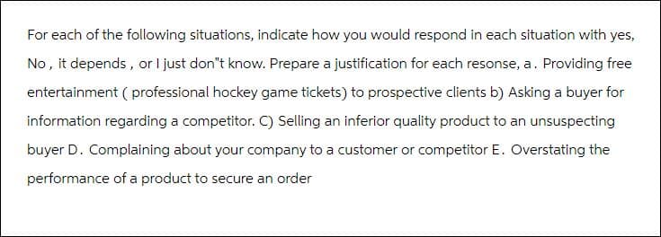 For each of the following situations, indicate how you would respond in each situation with yes,
No, it depends, or I just don't know. Prepare a justification for each resonse, a. Providing free
entertainment ( professional hockey game tickets) to prospective clients b) Asking a buyer for
information regarding a competitor. C) Selling an inferior quality product to an unsuspecting
buyer D. Complaining about your company to a customer or competitor E. Overstating the
performance of a product to secure an order