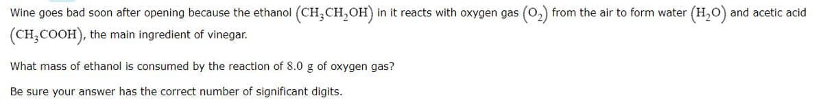 Wine goes bad soon after opening because the ethanol (CH,CH,OH) in it reacts with oxygen gas (0,) from the air to form water (H,O) and acetic acid
(CH,COOH), the main ingredient of vinegar.
What mass of ethanol is consumed by the reaction of 8.0 g of oxygen gas?
Be sure your answer has the correct number of significant digits.
