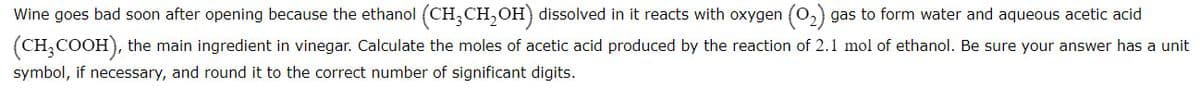 Wine goes bad soon after opening because the ethanol (CH,CH, OH) dissolved in it reacts with oxygen (0,) gas to form water and aqueous acetic acid
(CH,COOH), the main ingredient in vinegar. Calculate the moles of acetic acid produced by the reaction of 2.1 mol of ethanol. Be sure your answer has a unit
symbol, if necessary, and round it to the correct number of significant digits.
