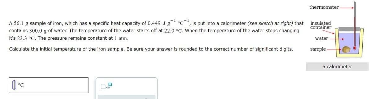 thermometer
-1.°c-1
A 56.1 g sample of iron, which has a specific heat capacity of 0.449 J-g
contains 300.0 g of water. The temperature of the water starts off at 22.0 °C. When the temperature of the water stops changing
is put into a calorimeter (see sketch at right) that
insulated
container
it's 23.3 °C. The pressure remains constant at 1 atm.
water
Calculate the initial temperature of the iron sample. Be sure your answer is rounded to the correct number of significant digits.
sample
a calorimeter
