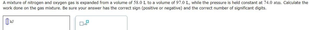 A mixture of nitrogen and oxygen gas is expanded from a volume of 58.0L to a volume of 97.0 L, while the pressure is held constant at 74.0 atm. Calculate the
work done on the gas mixture. Be sure your answer has the correct sign (positive or negative) and the correct number of significant digits.
Ox10
