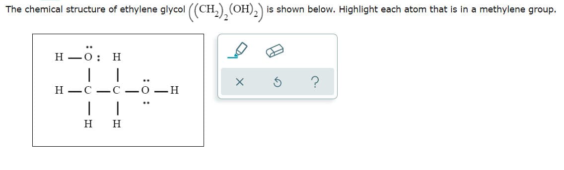 The chemical structure of ethylene glycol ((CH,),(OH),)
is shown below. Highlight each atom that is in a methylene group.
H 0: H
Н —О:
Н —С —С
H
H
:0 :
