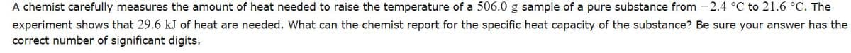 A chemist carefully measures the amount of heat needed to raise the temperature of a 506.0 g sample of a pure substance from -2.4 °C to 21.6 °C. The
experiment shows that 29.6 kJ of heat are needed. What can the chemist report for the specific heat capacity of the substance? Be sure your answer has the
correct number of significant digits.
