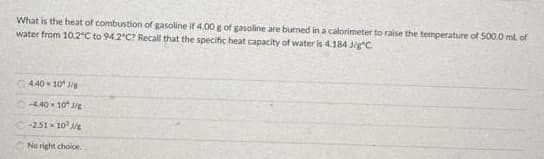 What is the heat of combustion of gasoline if 4.00 g of gasoline are burned in a calorimeter to raise the temperature of 500.0 ml. of
water from 10.2"C to 94.2"C? Recall that the specific heat capacity of water is 4.184 Jigc
A.40 - 10 g
0440 x 10 J/E
-2.51 10 E
No right choice.
