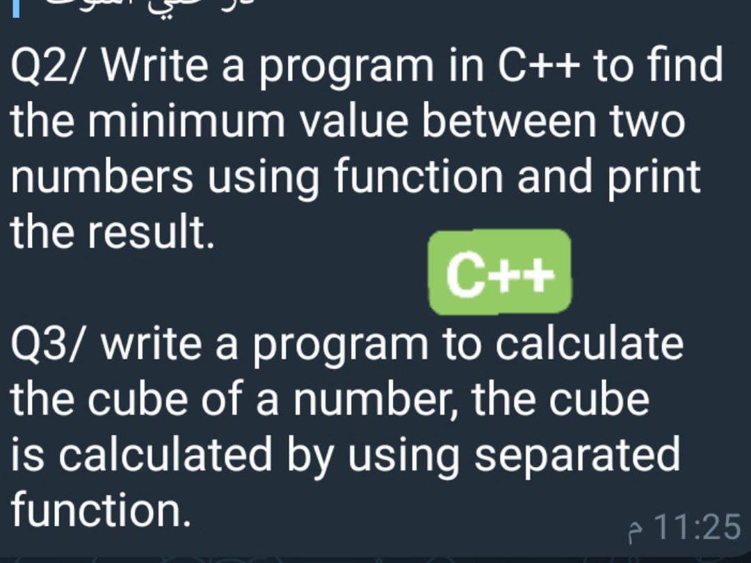 Q2/ Write a program in C++ to find
the minimum value between two
numbers using function and print
the result.
C++
Q3/ write a program to calculate
the cube of a number, the cube
is calculated by using separated
function.
e 11:25
