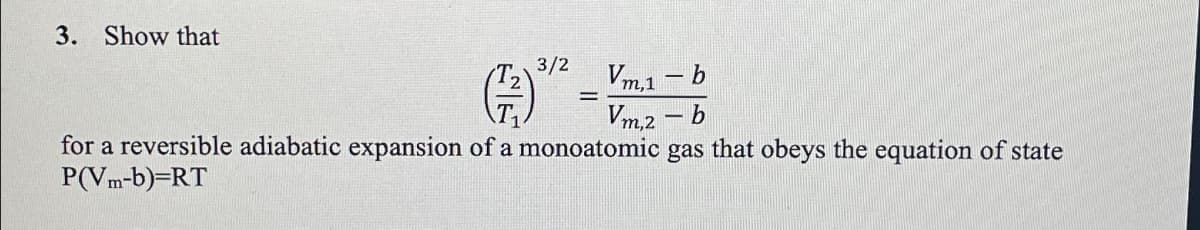 3. Show that
3/2
b
(3)
b
for a reversible adiabatic expansion of a monoatomic gas that obeys the equation of state
P(Vm-b)=RT
Vm,1
Vm,2