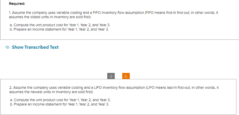 Required:
1. Assume the company uses variable costing and a FIFO Inventory flow assumption (FIFO means first-In first-out; In other words, It
assumes the oldest units in Inventory are sold first):
a. Compute the unit product cost for Year 1, Year 2, and Year 3.
b. Prepare an Income statement for Year 1, Year 2, and Year 3.
Show Transcribed Text
2. Assume the company uses variable costing and a LIFO Inventory flow assumption (LIFO means last-In first-out; In other words, it
assumes the newest units in Inventory are sold first):
a. Compute the unit product cost for Year 1, Year 2, and Year 3.
b. Prepare an income statement for Year 1, Year 2, and Year 3.