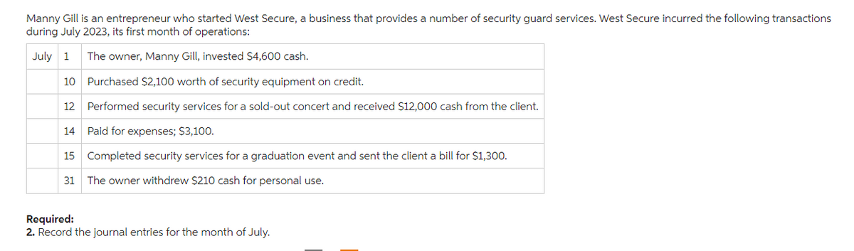 Manny Gill is an entrepreneur who started West Secure, a business that provides a number of security guard services. West Secure incurred the following transactions
during July 2023, its first month of operations:
July 1
The owner, Manny Gill, invested $4,600 cash.
Purchased $2,100 worth of security equipment on credit.
12 Performed security services for a sold-out concert and received $12,000 cash from the client.
Paid for expenses; $3,100.
15 Completed security services for a graduation event and sent the client a bill for $1,300.
31 The owner withdrew $210 cash for personal use.
10
14
Required:
2. Record the journal entries for the month of July.