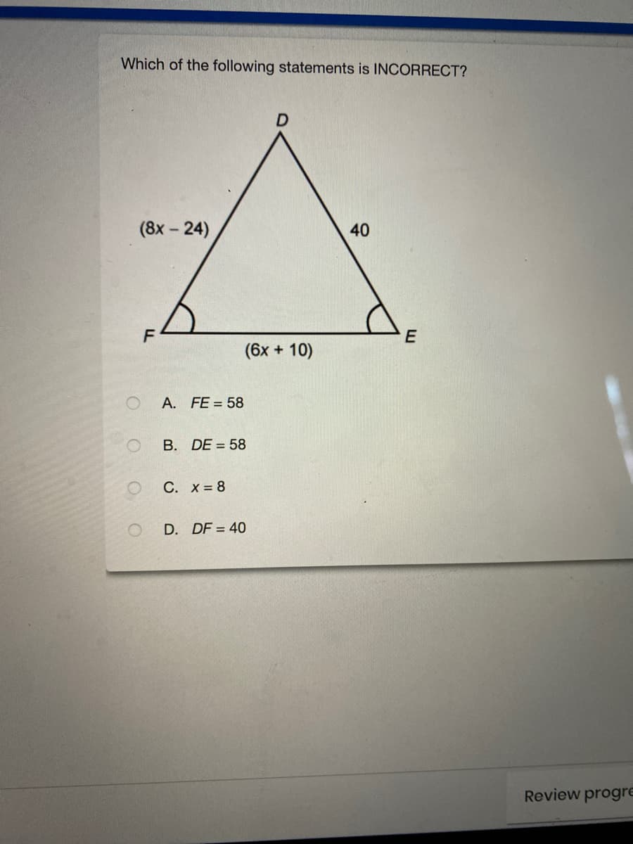 Which of the following statements is INCORRECT?
(8x - 24)
40
(6x + 10)
A. FE = 58
B. DE = 58
С. Х3 8
D. DF = 40
Review progre
