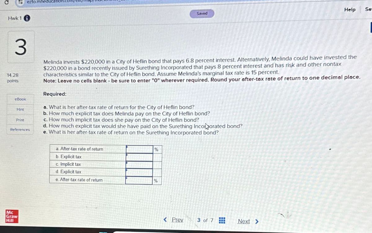 Q
Hwk 11
14.28
points
3
ezto.mheducatio
Saved
Help
Sa
Melinda invests $220,000 in a City of Heflin bond that pays 6.8 percent interest. Alternatively, Melinda could have invested the
$220,000 in a bond recently issued by Surething Incorporated that pays 8 percent interest and has risk and other nontax
characteristics similar to the City of Heflin bond. Assume Melinda's marginal tax rate is 15 percent.
Note: Leave no cells blank - be sure to enter "0" wherever required. Round your after-tax rate of return to one decimal place.
Required:
eBook
Hint
a. What is her after-tax rate of return for the City of Heflin bond?
b. How much explicit tax does Melinda pay on the City of Heflin bond?
Print
c. How much implicit tax does she pay on the City of Heflin bond?
References
d. How much explicit tax would she have paid on the Surething Incorporated bond?
e. What is her after-tax rate of return on the Surething Incorporated bond?
a. After-tax rate of return
b. Explicit tax
%
Mc
Graw
Hill
c. Implicit tax
d. Explicit tax
e. After-tax rate of return
%
< Prev
3 of 7
Next >