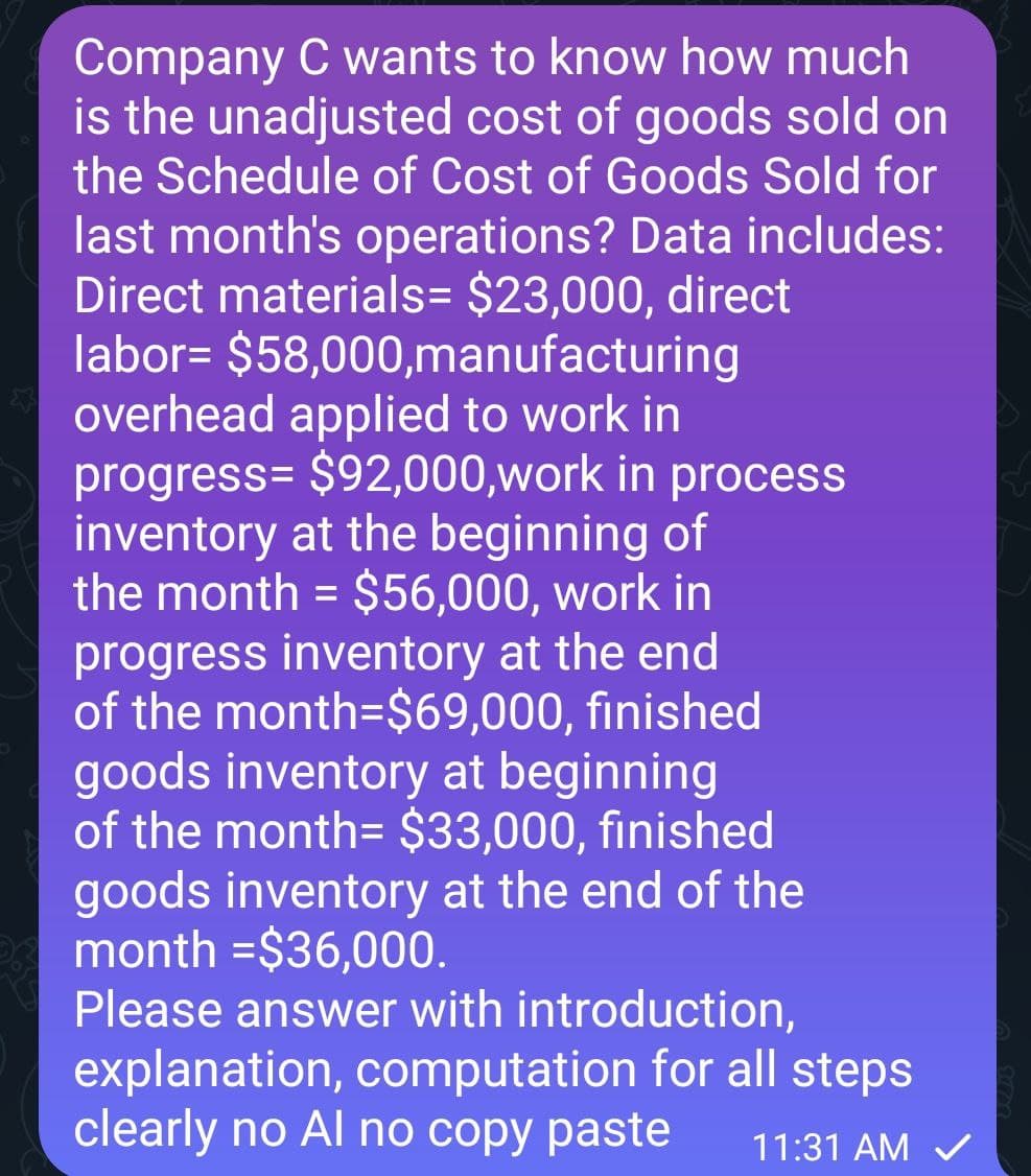 Company C wants to know how much
is the unadjusted cost of goods sold on
the Schedule of Cost of Goods Sold for
last month's operations? Data includes:
Direct materials= $23,000, direct
labor= $58,000,manufacturing
overhead applied to work in
progress= $92,000,work in process
inventory at the beginning of
the month = $56,000, work in
progress inventory at the end
of the month=$69,000, finished
goods inventory at beginning
of the month= $33,000, finished
goods inventory at the end of the
month =$36,000.
Please answer with introduction,
explanation, computation for all steps
clearly no Al no copy paste
11:31 AM