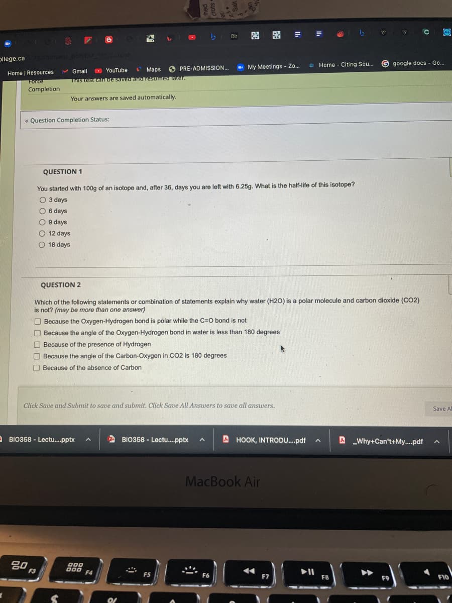 因 因=
pllege.ca courses.66b137 ne
e Home - Citing Sou..
G google docs - Go..
O YouTube
* Maps
PRE-ADMISSION..
- My Meetings - Zo.
Home | Resources
V Gmail
Force
TIs test can be saved anta resumed Tater.
Completion
Your answers are saved automatically.
* Question Completion Status:
QUESTION 1
You started with 100g of an isotope and, after 36, days you are left with 6.25g. What is the half-life of this isotope?
O 3 days
O 6 days
O
9 days
O 12 days
O 18 days
QUESTION 2
Which of the following statements or combination of statements explain why water (H2O) is a polar molecule and carbon dioxide (CO2)
is not? (may be more than one answer)
O Because the Oxygen-Hydrogen bond is polar while the C=O bond is not
O Because the angle of the Oxygen-Hydrogen bond in water is less than 180 degrees
O Because of the presence of Hydrogen
Because the angle of the Carbon-Oxygen in CO2 is 180 degrees
O Because of the absence of Carbon
Click Save and Submit to save and submit. Click Save All Answers to save all answers.
Save Al
BIO358 - Lectu.pptx
A BIO358 - Lectu.pptx
A HOOK, INTRODU.pdf
A Why+Can't+My...pdf
MacBook Air
80
000
000
F4
F3
F5
F6
F7
F8
F9
F10
