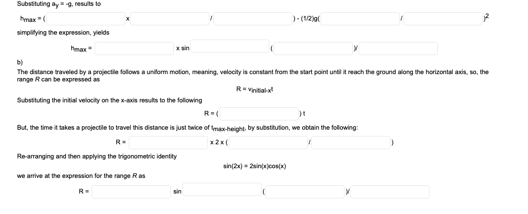 Substituting ay = -g, results to
hmax = (
)- (1/2)g(
simplifying the expression, yields
hmax =
x sin
The distance traveled by a projectile follows a uniform motion, meaning, velocity is constant from the start point until it reach the ground along the horizontal axis, so, the
range R can be expressed as
R= Vinitial-xt
Substituting the initial velocity on the x-axis results to the following
R= (
)t
But, the time it takes a projectile to travel this distance is just twice of tmax-height, by substitution, we obtain the following:
R =
x 2 x (
Re-arranging and then applying the trigonometric identity
sin(2x) = 2sin(x)cos(x)
we arrive at the expression for the range Ras
R =
sin
