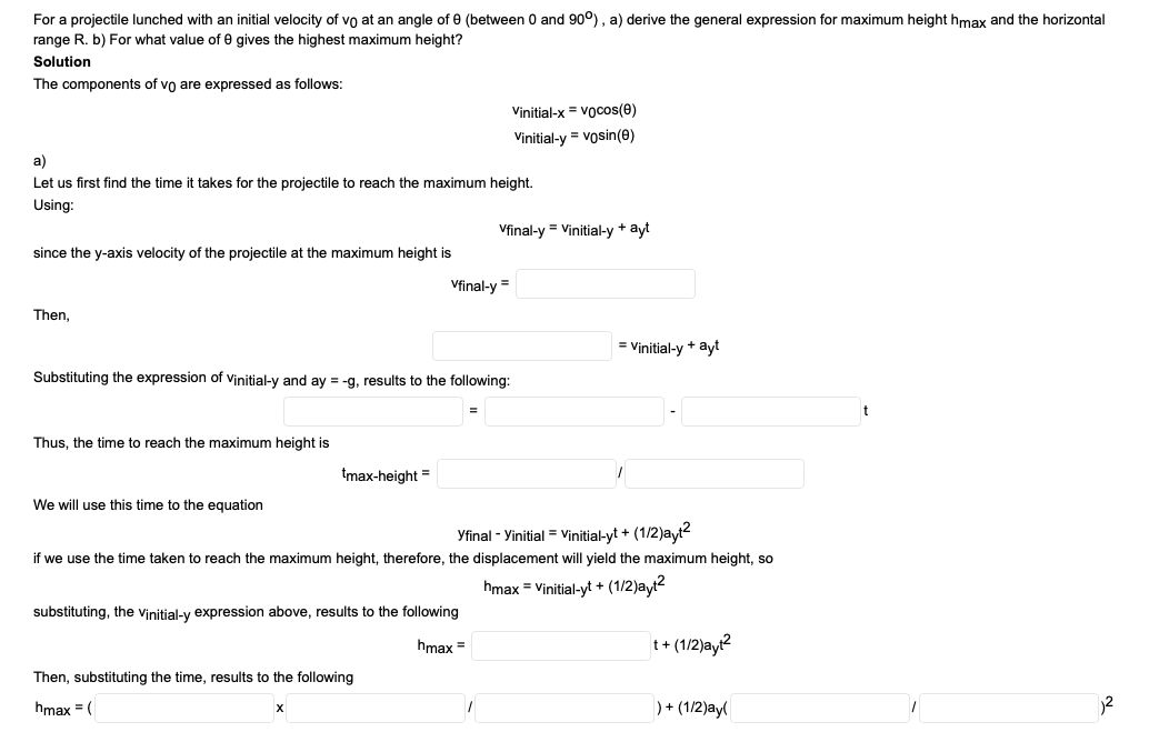 For a projectile lunched with an initial velocity of vo at an angle of e (between 0 and 90°), a) derive the general expression for maximum height hmax and the horizontal
range R. b) For what value of e gives the highest maximum height?
Solution
The components of vo are expressed as follows:
Vinitial-x = vocos(e)
Vinitial-y = vosin(e)
a)
Let us first find the time it takes for the projectile to reach the maximum height.
Using:
Vfinal-y = Vinitial-y + ayt
since the y-axis velocity of the projectile at the maximum height is
Vfinal-y =
Then,
= Vinitial-y + ayt
Substituting the expression of vinitial-y and ay = -g, results to the following:
Thus, the time to reach the maximum height is
tmax-height =
We will use this time to the equation
Yfinal - Yinitial = vinitial-yt + (1/2)ayt?
if we use the time taken to reach the maximum height, therefore, the displacement will yield the maximum height, so
hmax = Vinitial-yt + (1/2)ayt2
substituting, the vinitial-y expression above, results to the following
hmax =
t+ (1/2)ayt?
Then, substituting the time, results to the following
hmax = (
)+ (1/2)ay
