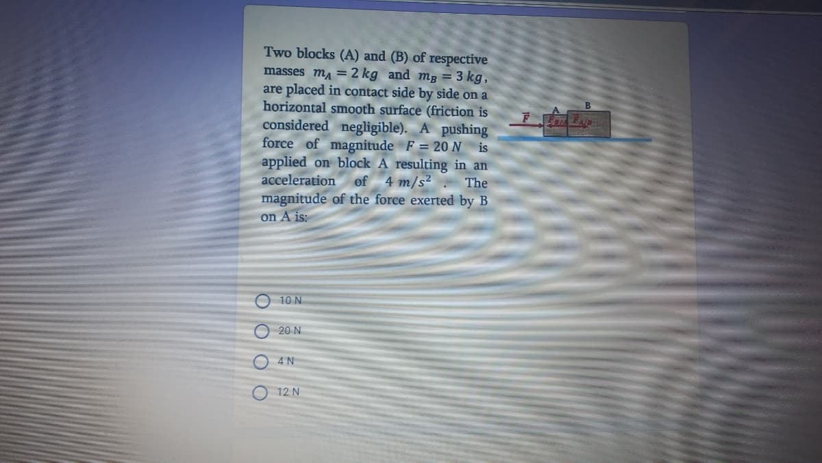 Two blocks (A) and (B) of respective
masses m, =2 kg and mg = 3 kg,
are placed in contact side by side on a
horizontal smooth surface (friction is
considered negligible). A pushing
force of magnitude F = 20 N is
applied on block A resulting in an
acceleration
of 4 m/s²
The
magnitude of the force exerted by B
on A is:
10 N
20 N
O4N
O 12 N
O 0 0 0
