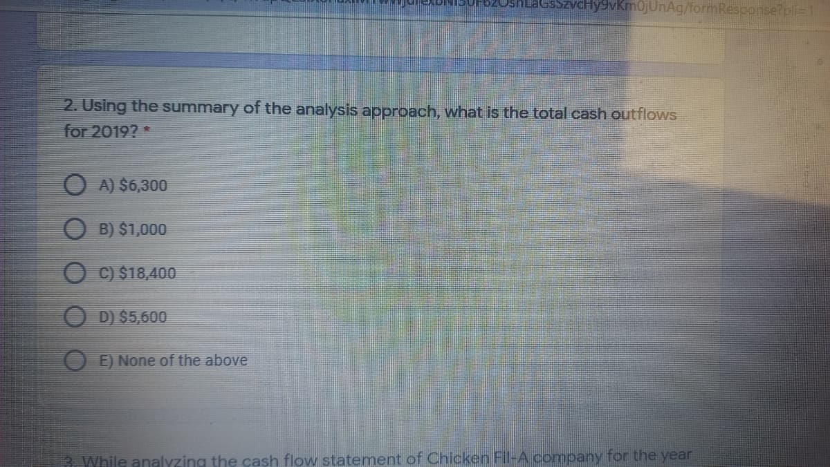 sSzvcHy9vKmOjUnAg/formResponse?pli=1
2. Using the summary of the analysis approach, what is the total cash outflows
for 2019? *
O A) $6,300
O B) $1,000
O C) $18,400
O D) $5,600
O E) None of the above
3. While analyzing the cash flow statement of Chicken Fil-A company for the year
