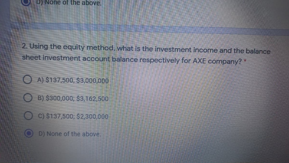 D) None of the above.
2. Using the equity method, what is the investment income and the balance
sheet investment account balance respectively for AXE company?
O A) $137,500, $3,000,000
O B) $300,000, $3,162,500
C) $137,500; $2,300,000
D) None of the above,
