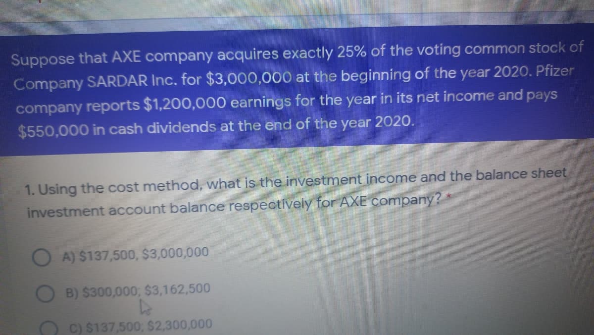 Suppose that AXE company acquires exactly 25% of the voting common stock of
Company SARDAR Inc. for $3,000,000 at the beginning of the year 2020. Pfizer
company reports $1,200,000 earnings for the year in its net income and pays
$550,000 in cash dividends at the end of the year 2020.
1. Using the cost method, what is the investment income and the balance sheet
investment account balance respectively for AXE company?*
O A) $137,500, $3,000,000
B) $300,000; $3,162,500
O C) $137,500; $2,300,000
