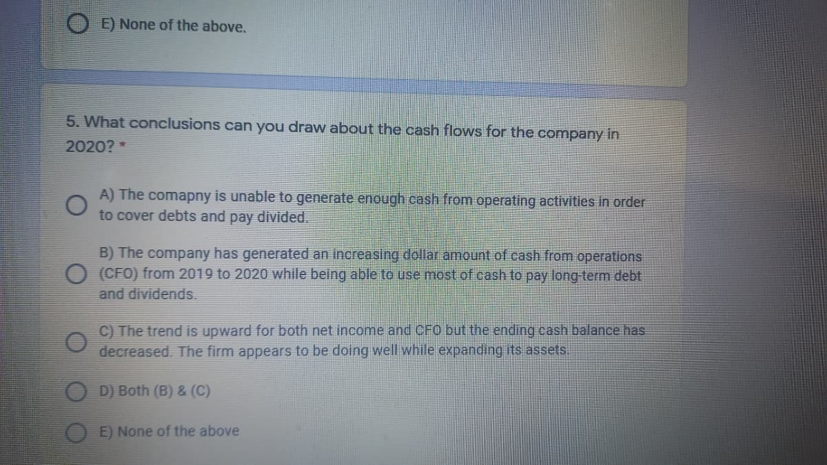 E) None of the above.
5. What conclusions can you draw about the cash flows for the company in
2020? *
A) The comapny is unable to generate enough cash from operating activities in order
to cover debts and pay divided.
B) The company has generated an increasing dollar amount of cash from operations
O (CFO) from 2019 to 2020 while being able to use most of cash to pay long-term debt
and dividends.
C) The trend is upward for both net income and CFO but the ending cash balance has
decreased. The firm appears to be doing well while expanding its assets.
O D) Both (B) & (C)
E) None of the above
