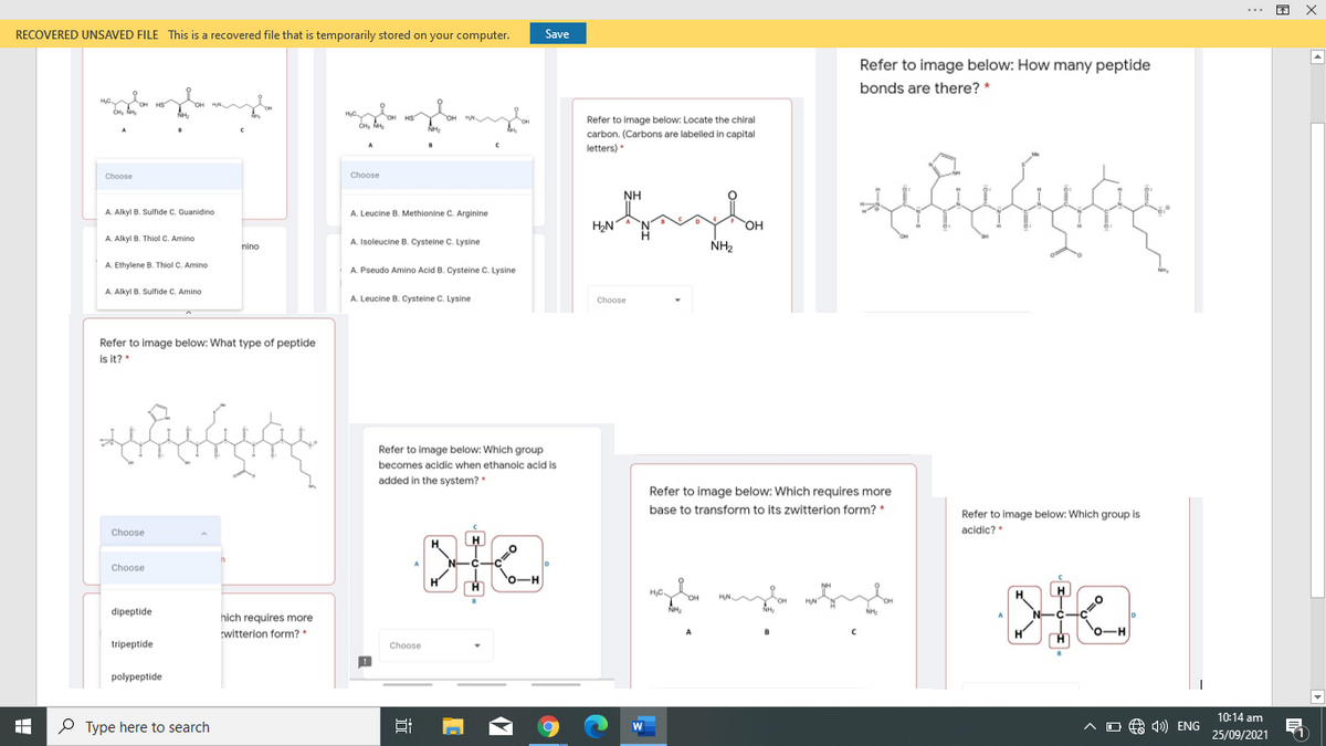 RECOVERED UNSAVED FILE This is a recovered file that is temporarily stored on your computer.
Save
Refer to image below: How many peptide
bonds are there? *
Refer to image below: Locate the chiral
carbon. (Carbons are labelled in capital
letters)
Choose
Choose
NH
A. Alkyl B. Sulfide C. Guanidino
A. Leucine B. Methionine C. Arginine
HN
HO
A. Alkyl B. Thiol C. Amino
A. Isoleucine B. Cysteine C. Lysine
NH2
nino
A. Ethylene B. Thiol C. Amino
A. Pseudo Amino Acid B. Cysteine C. Lysine
A. Alkyl B. Sulfide C. Amino
A. Leucine B. Cysteine C. Lysine
Choose
Refer to image below: What type of peptide
is it?
to image below: Which group
becomes acidic when ethanoic acid is
added in the system?
Refer to image below: Which requires more
base to transform to its zwitterion form? *
Refer to image below: Which group is
Choose
acidic?
Choose
HC.
dipeptide
hich requires more
witterion form?
0-H
tripeptide
Choose
polypeptide
10:14 am
P Type here to search
A O A 4) ENG
25/09/2021
