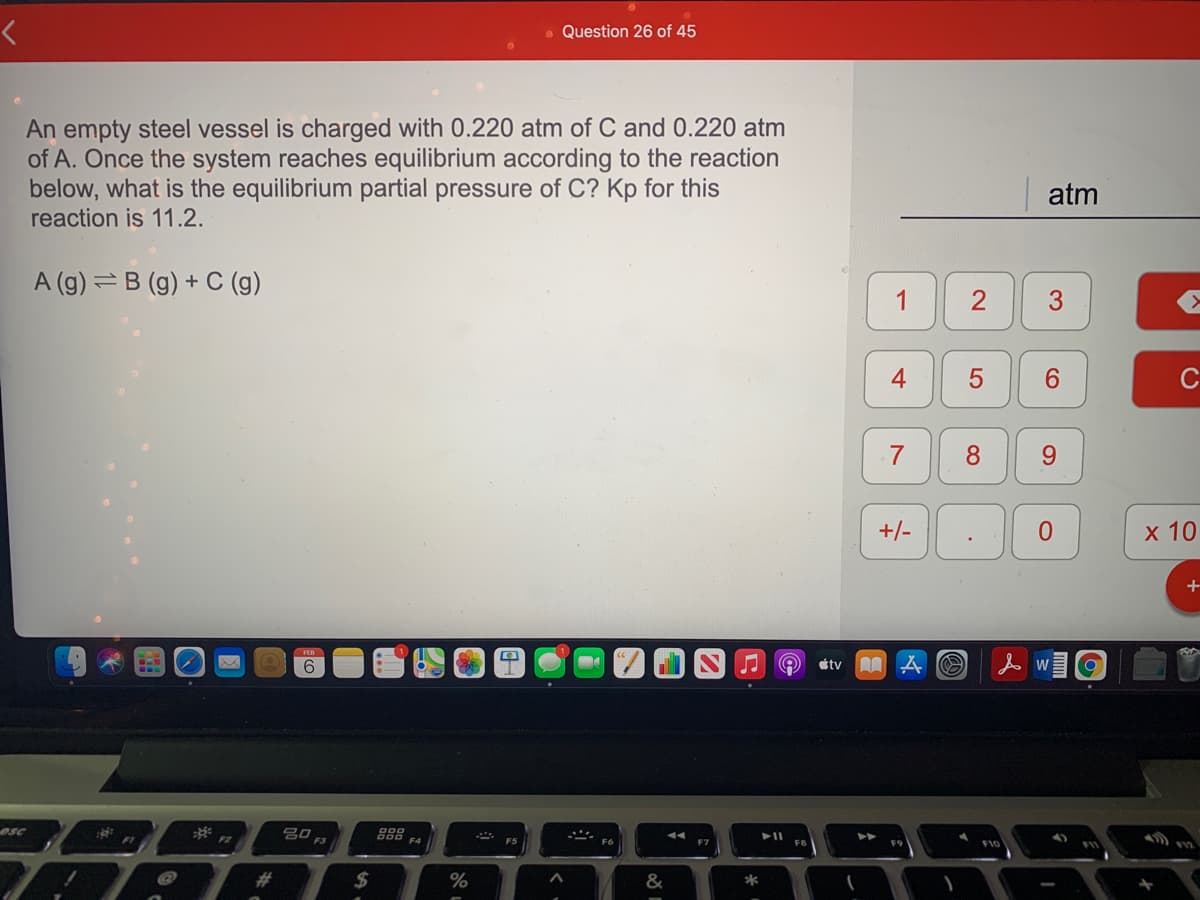 - Question 26 of 45
An empty steel vessel is charged with 0.220 atm of C and 0.220 atm
of A. Once the system reaches equilibrium according to the reaction
below, what is the equilibrium partial pressure of C? Kp for this
reaction is 11.2.
atm
A (g) = B (g) + C (g)
1
4
6.
C
8.
9.
+/-
х 10
tv A A O
人 WI@
esc
吕口,
F3
F4
F10
&
*
CO
LO
