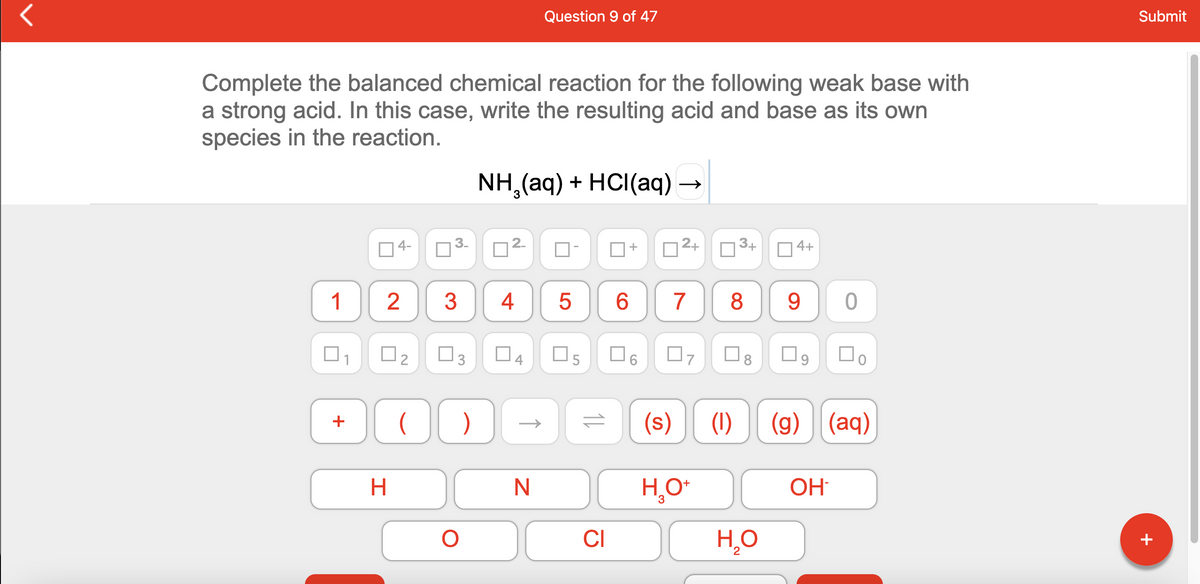 Question 9 of 47
Submit
Complete the balanced chemical reaction for the following weak base with
a strong acid. In this case, write the resulting acid and base as its own
species in the reaction.
NH,(aq) + HCI(aq) -
4-
2.
+
2+
3+
4+
1
2
3
4
5
8
O3
O4
O6
.
(s)
(1)
(g) (aq)
+
OH
CI
H̟O
+
5
3.
